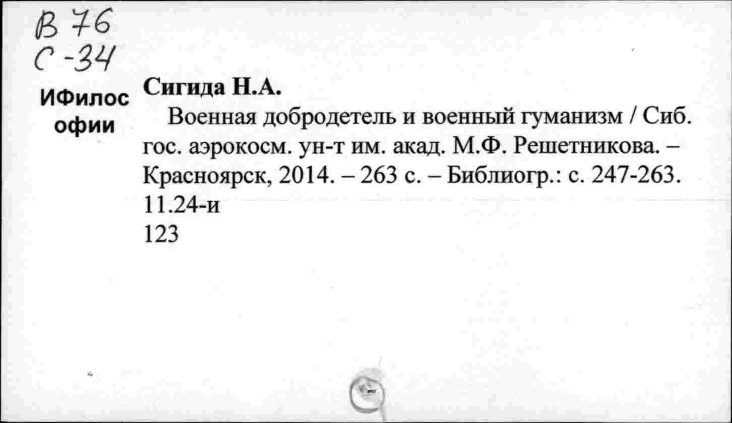 ﻿ИФилос офии
Сигида Н.А.
Военная добродетель и военный гуманизм / Сиб. гос. аэрокосм, ун-т им. акад. М.Ф. Решетникова. -Красноярск, 2014. - 263 с. - Библиогр.: с. 247-263. 11.24-и 123